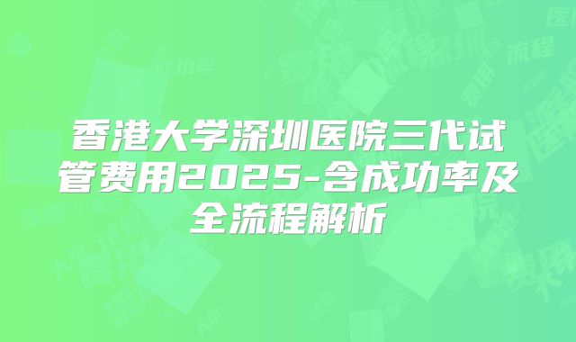 香港大学深圳医院三代试管费用2025-含成功率及全流程解析