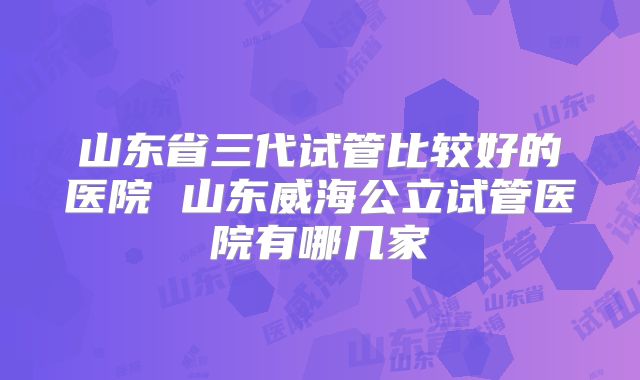 山东省三代试管比较好的医院 山东威海公立试管医院有哪几家
