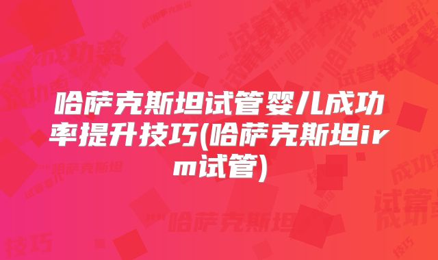 哈萨克斯坦试管婴儿成功率提升技巧(哈萨克斯坦irm试管)