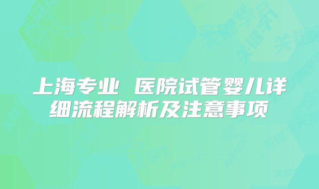 上海专业 医院试管婴儿详细流程解析及注意事项