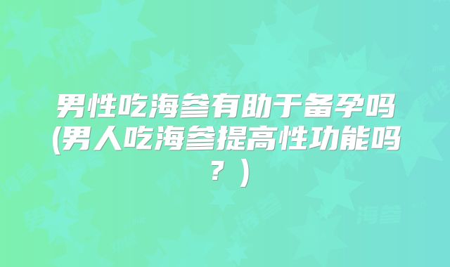 男性吃海参有助于备孕吗(男人吃海参提高性功能吗？)