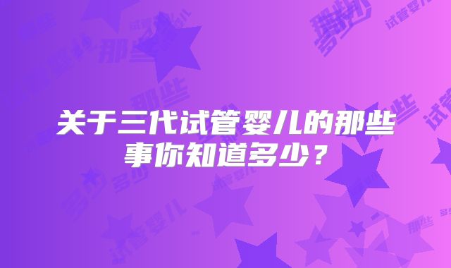 关于三代试管婴儿的那些事你知道多少？