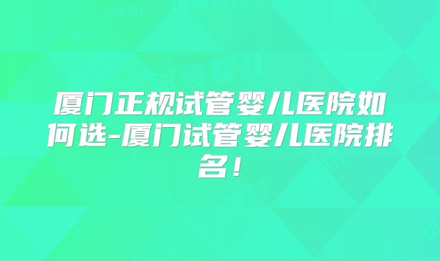 厦门正规试管婴儿医院如何选-厦门试管婴儿医院排名!