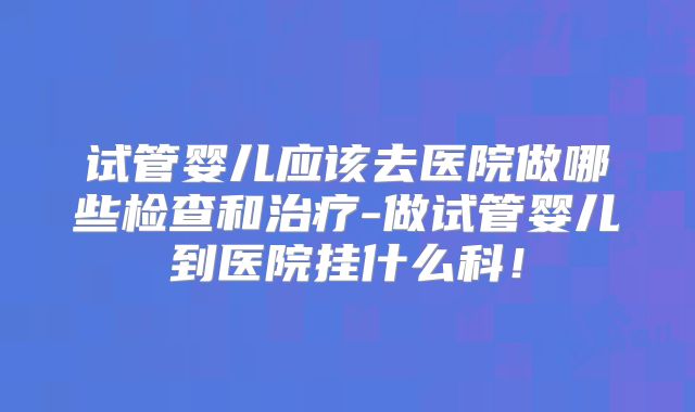 试管婴儿应该去医院做哪些检查和治疗-做试管婴儿到医院挂什么科！