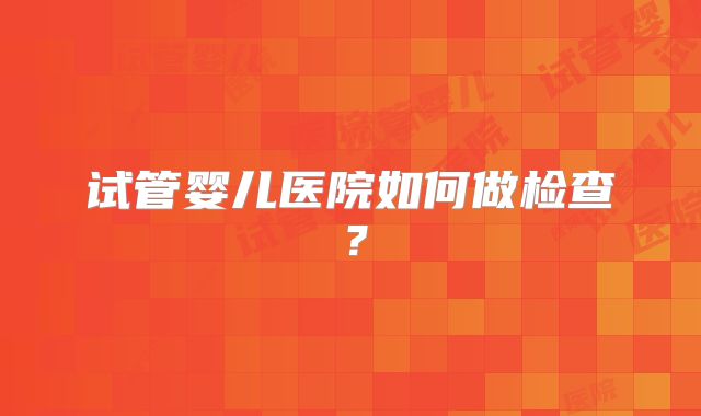 试管婴儿医院如何做检查？