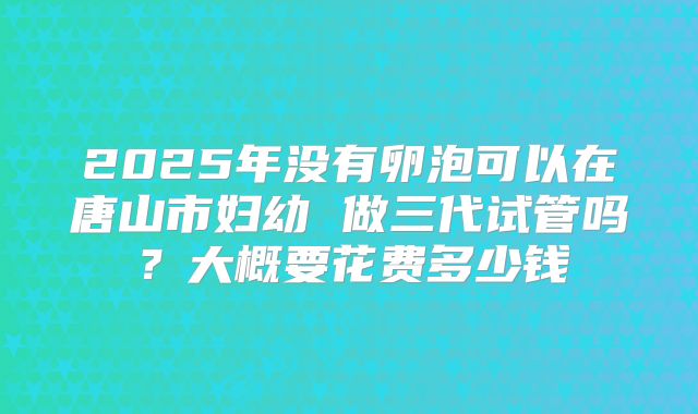 2025年没有卵泡可以在唐山市妇幼 做三代试管吗?大概要花费多少钱