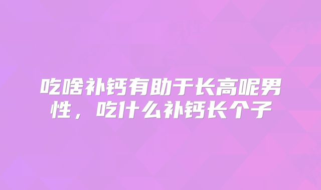 吃啥补钙有助于长高呢男性，吃什么补钙长个子