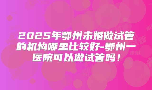 2025年鄂州未婚做试管的机构哪里比较好-鄂州一医院可以做试管吗！