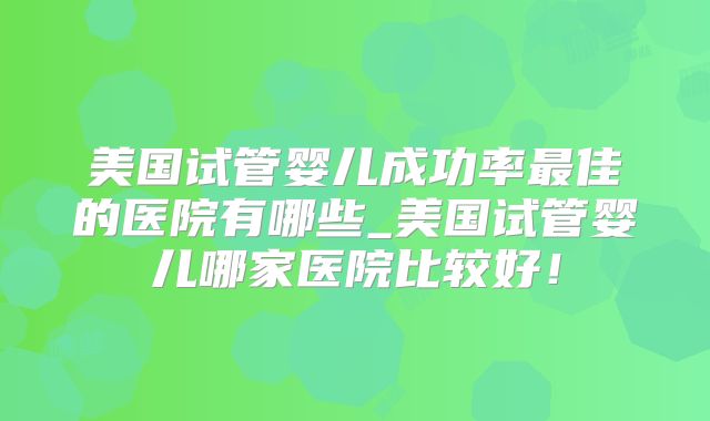 美国试管婴儿成功率最佳的医院有哪些_美国试管婴儿哪家医院比较好!