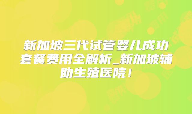 新加坡三代试管婴儿成功套餐费用全解析_新加坡辅助生殖医院！