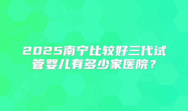 2025南宁比较好三代试管婴儿有多少家医院?