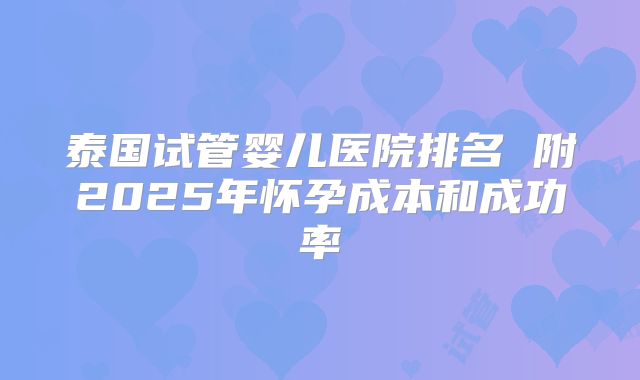 泰国试管婴儿医院排名 附2025年怀孕成本和成功率
