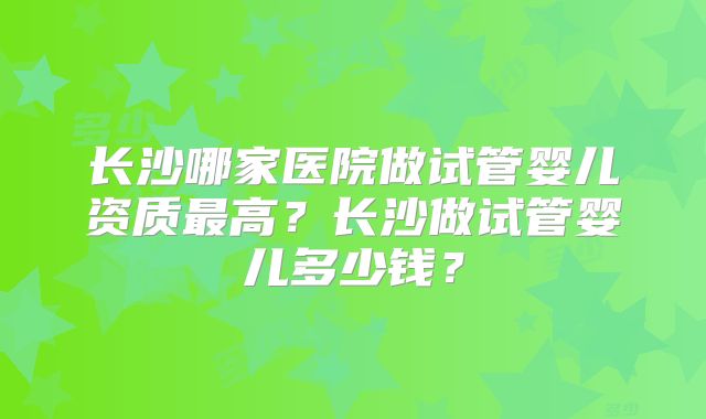 长沙哪家医院做试管婴儿资质最高？长沙做试管婴儿多少钱？