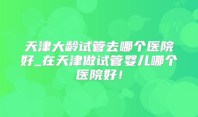 天津大龄试管去哪个医院好_在天津做试管婴儿哪个医院好！