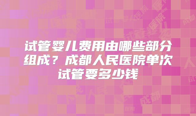 试管婴儿费用由哪些部分组成?成都人民医院单次试管要多少钱
