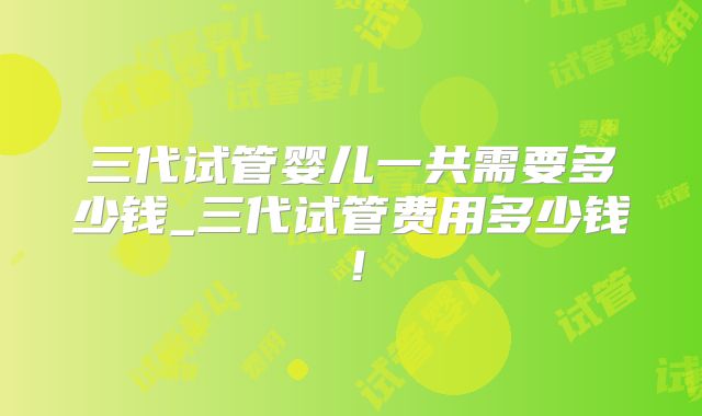 三代试管婴儿一共需要多少钱_三代试管费用多少钱！