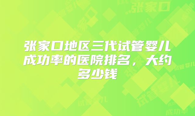 张家口地区三代试管婴儿成功率的医院排名,大约多少钱