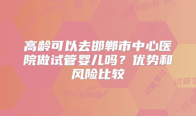 高龄可以去邯郸市中心医院做试管婴儿吗？优势和风险比较