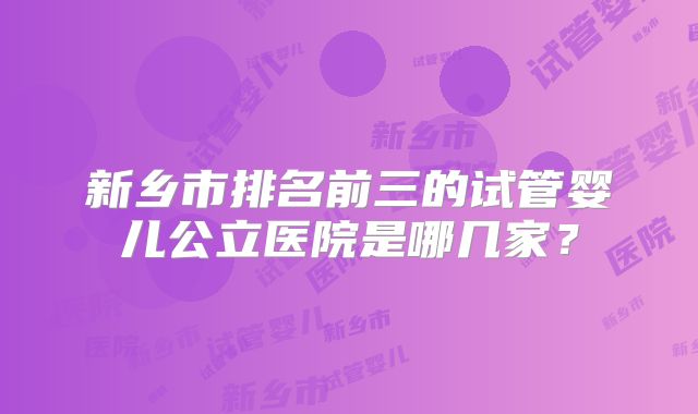新乡市排名前三的试管婴儿公立医院是哪几家？