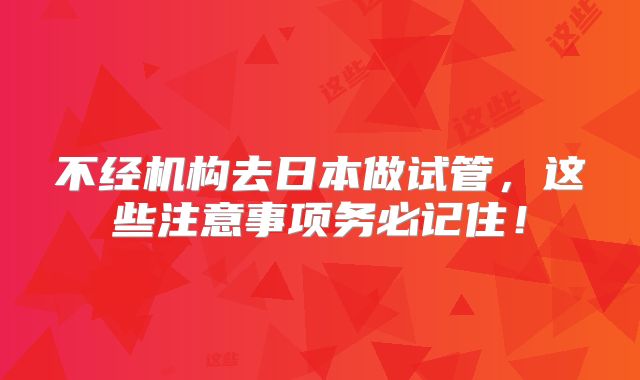 不经机构去日本做试管，这些注意事项务必记住！
