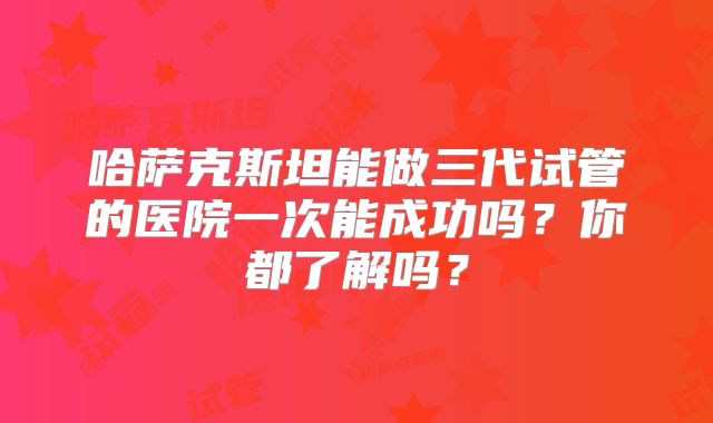 哈萨克斯坦能做三代试管的医院一次能成功吗？你都了解吗？