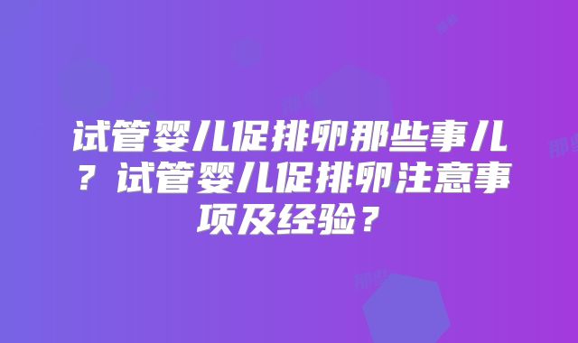 试管婴儿促排卵那些事儿？试管婴儿促排卵注意事项及经验？