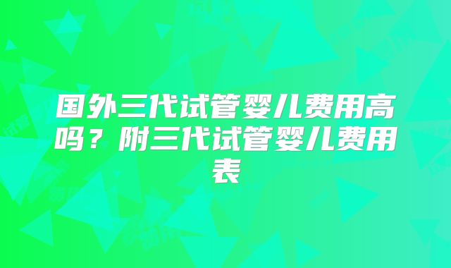 国外三代试管婴儿费用高吗？附三代试管婴儿费用表