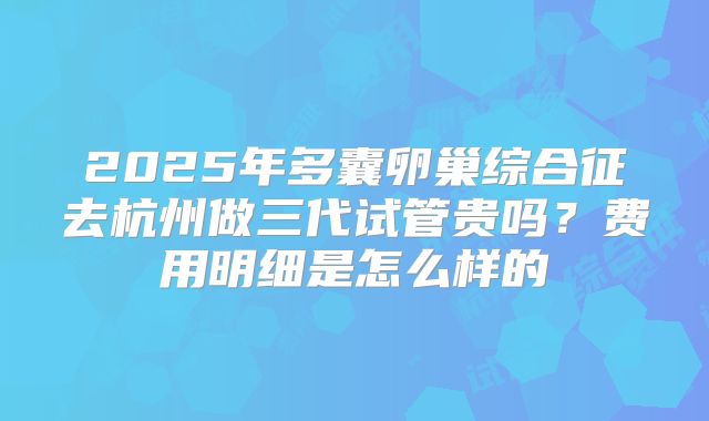2025年多囊卵巢综合征去杭州做三代试管贵吗?费用明细是怎么样的