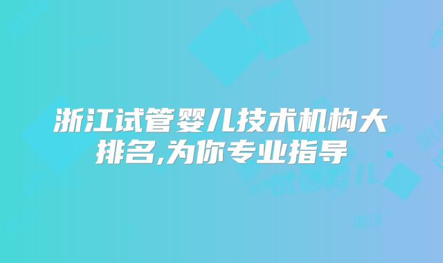 浙江试管婴儿技术机构大排名,为你专业指导