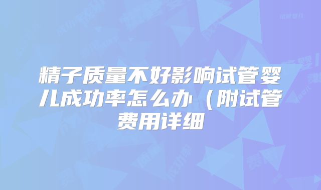 精子质量不好影响试管婴儿成功率怎么办(附试管费用详细