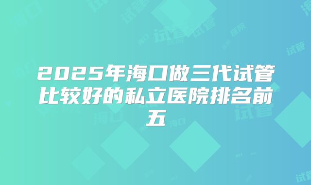 2025年海口做三代试管比较好的私立医院排名前五