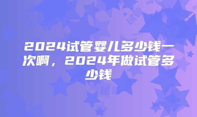 2024试管婴儿多少钱一次啊，2024年做试管多少钱