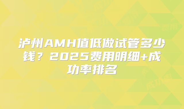 泸州AMH值低做试管多少钱？2025费用明细+成功率排名