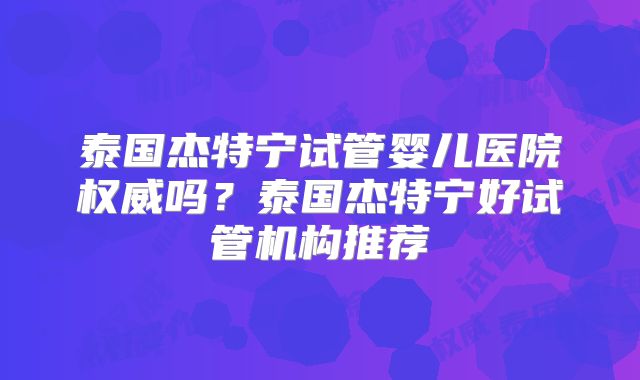 泰国杰特宁试管婴儿医院权威吗？泰国杰特宁好试管机构推荐