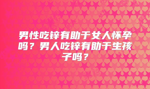 男性吃锌有助于女人怀孕吗？男人吃锌有助于生孩子吗？