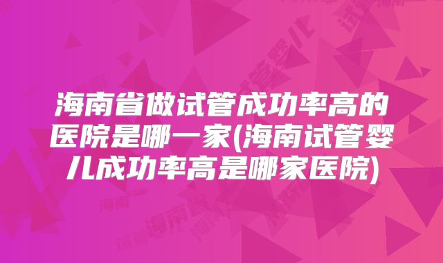 海南省做试管成功率高的医院是哪一家(海南试管婴儿成功率高是哪家医院)