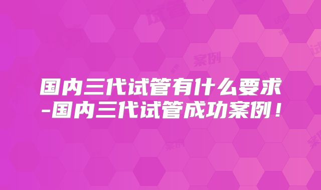 国内三代试管有什么要求-国内三代试管成功案例！