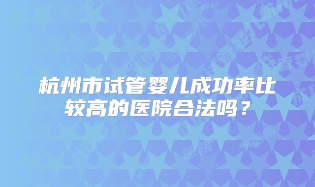 杭州市试管婴儿成功率比较高的医院合法吗?