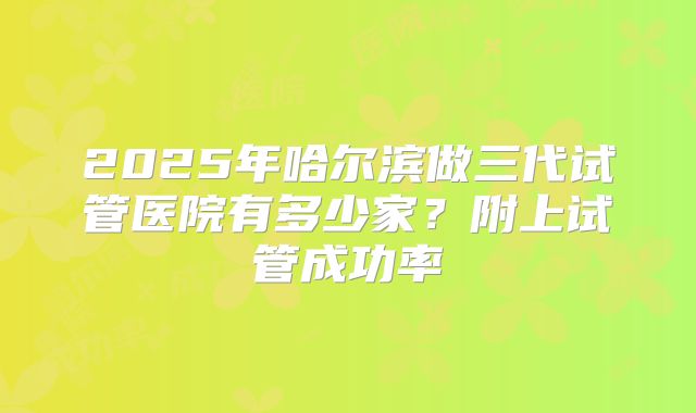 2025年哈尔滨做三代试管医院有多少家？附上试管成功率