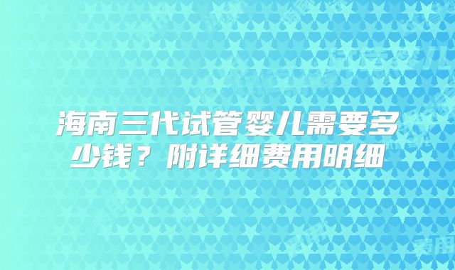海南三代试管婴儿需要多少钱?附详细费用明细