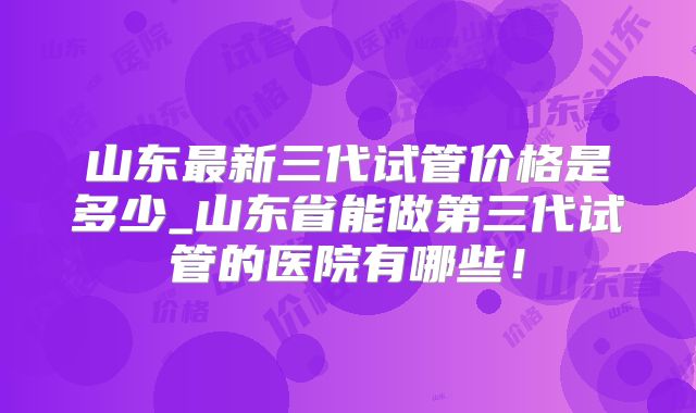 山东最新三代试管价格是多少_山东省能做第三代试管的医院有哪些！