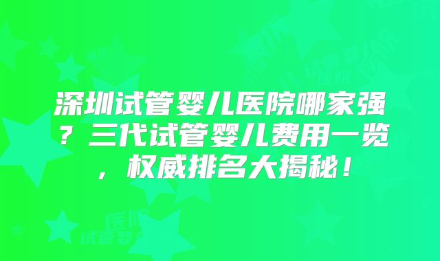 深圳试管婴儿医院哪家强?三代试管婴儿费用一览,权威排名大揭秘!