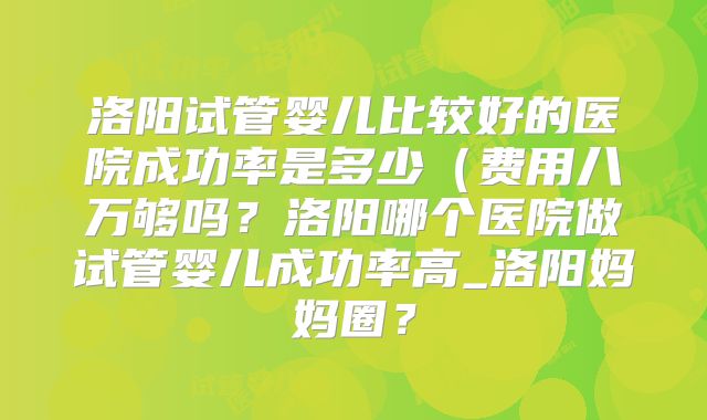 洛阳试管婴儿比较好的医院成功率是多少(费用八万够吗?洛阳哪个医院做试管婴儿成功率高_洛阳妈妈圈?