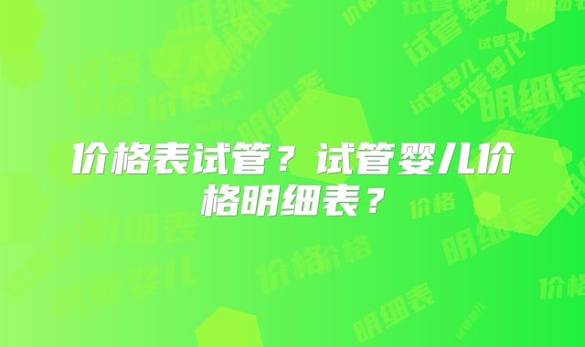 价格表试管?试管婴儿价格明细表?