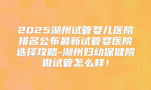 2025湖州试管婴儿医院排名公布最新试管婴医院选择攻略-湖州妇幼保健院做试管怎么样！