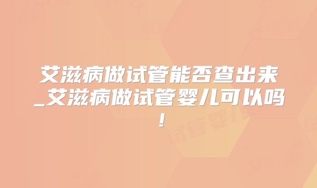 艾滋病做试管能否查出来_艾滋病做试管婴儿可以吗!