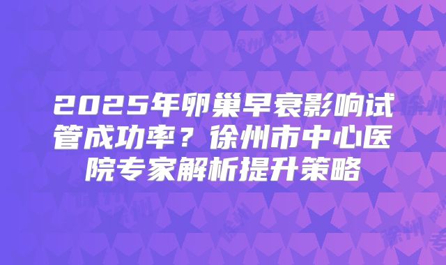 2025年卵巢早衰影响试管成功率?徐州市中心医院专家解析提升策略