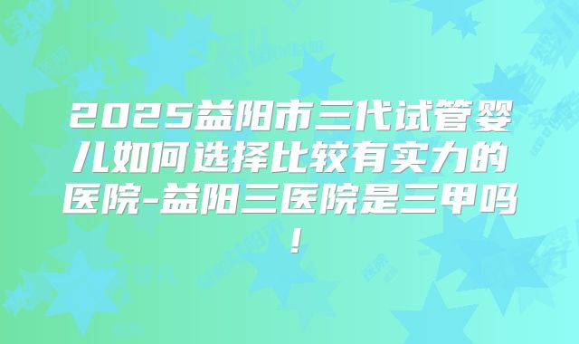 2025益阳市三代试管婴儿如何选择比较有实力的医院-益阳三医院是三甲吗!