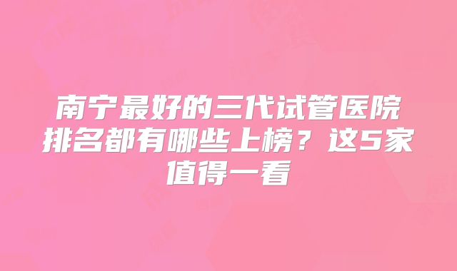 南宁最好的三代试管医院排名都有哪些上榜?这5家值得一看
