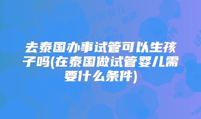 去泰国办事试管可以生孩子吗(在泰国做试管婴儿需要什么条件)